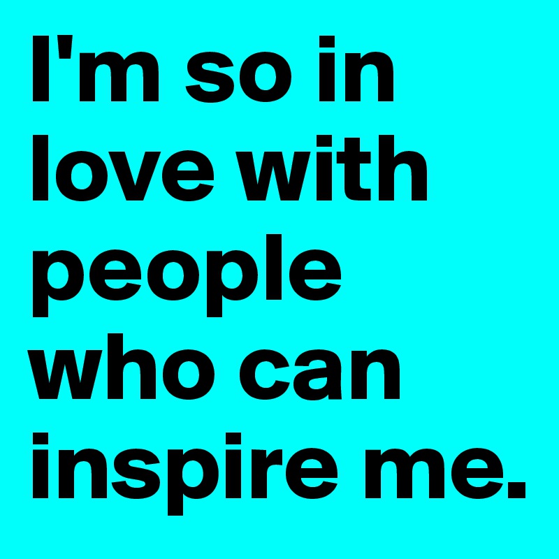 I'm so in love with people who can inspire me. 