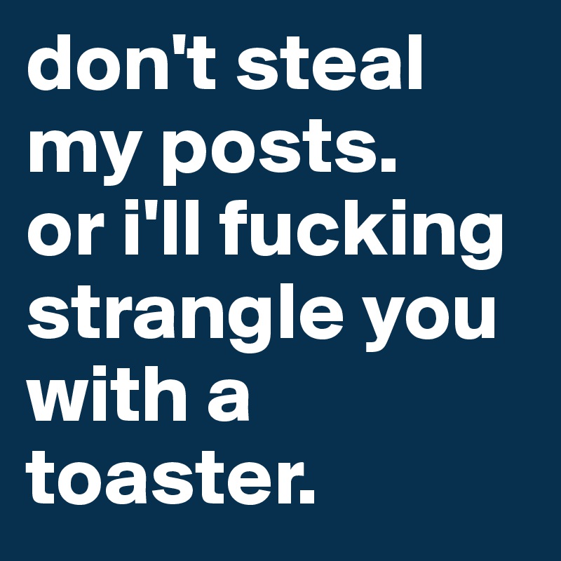 don't steal my posts.
or i'll fucking strangle you with a toaster.