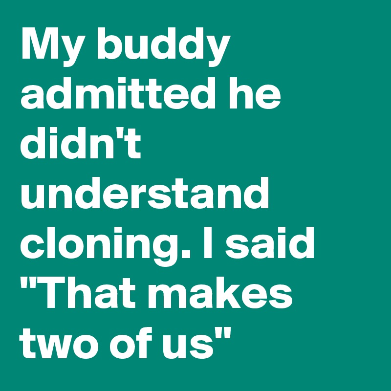 My buddy admitted he didn't understand cloning. I said "That makes two of us"