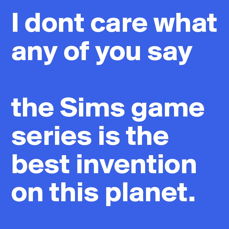 I dont care what any of you say

the Sims game series is the best invention on this planet. 