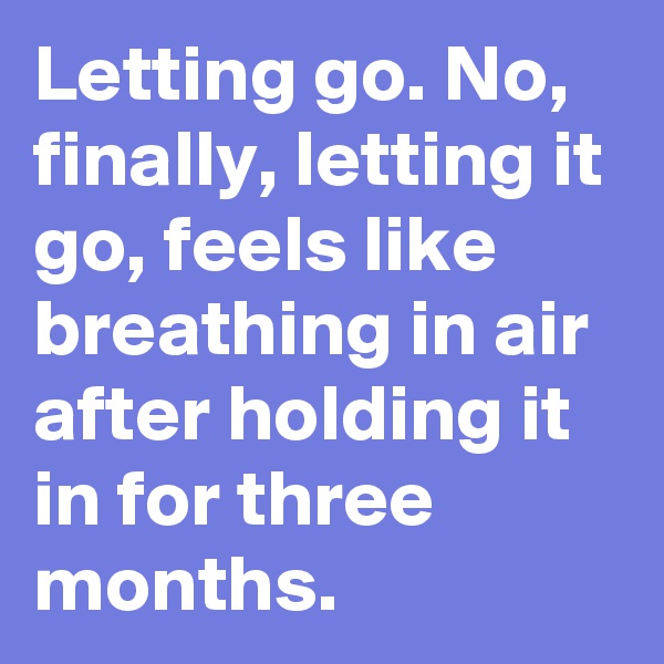 Letting go. No, finally, letting it go, feels like breathing in air after holding it in for three months.