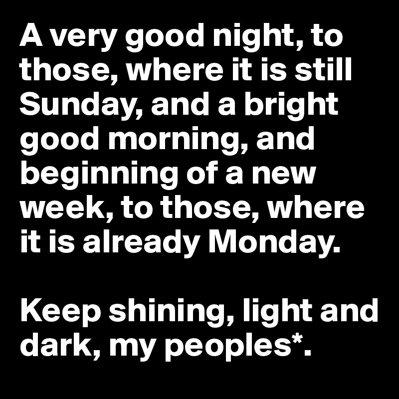 A very good night, to those, where it is still Sunday, and a bright good morning, and beginning of a new week, to those, where it is already Monday.

Keep shining, light and dark, my peoples*.