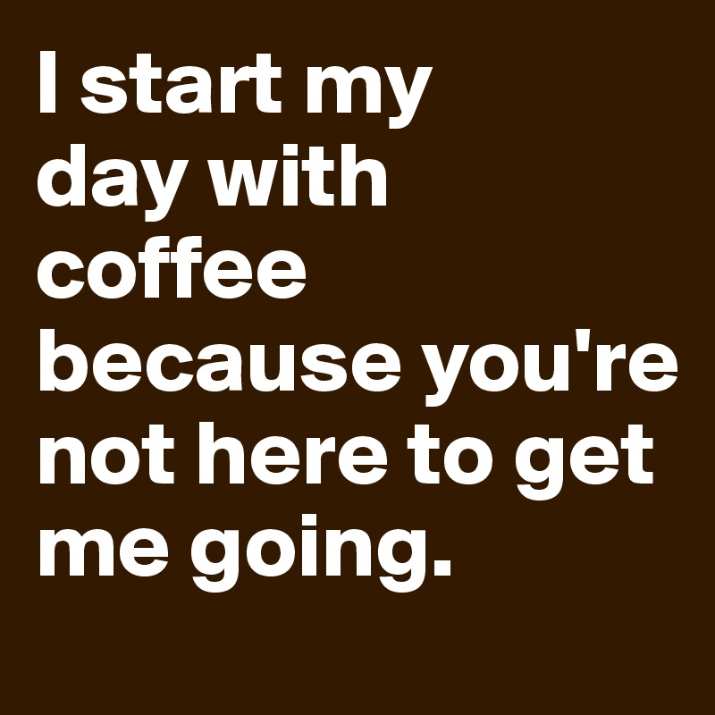 I start my 
day with coffee because you're not here to get me going.