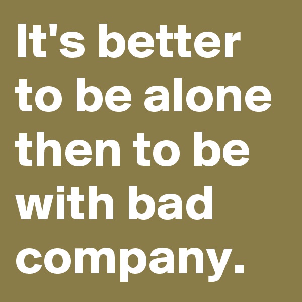 It's better to be alone then to be with bad company.