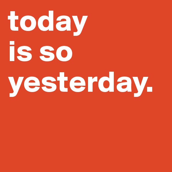 today 
is so yesterday.

