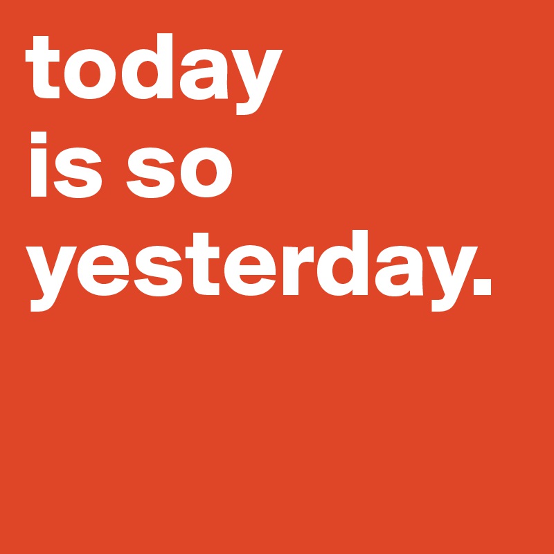 today 
is so yesterday.

