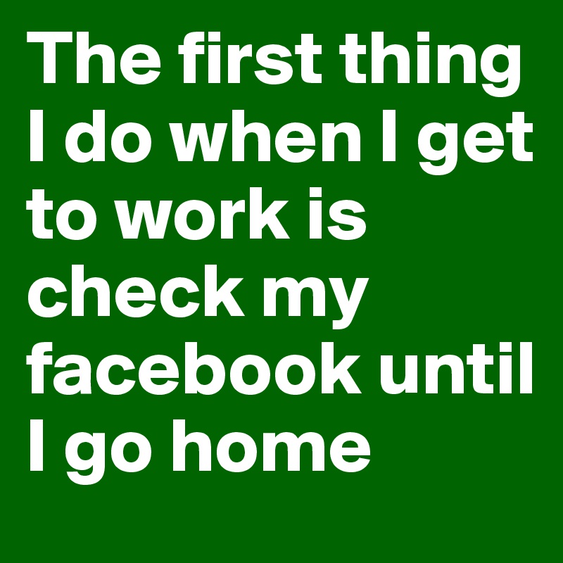 The first thing I do when I get to work is check my facebook until I go home