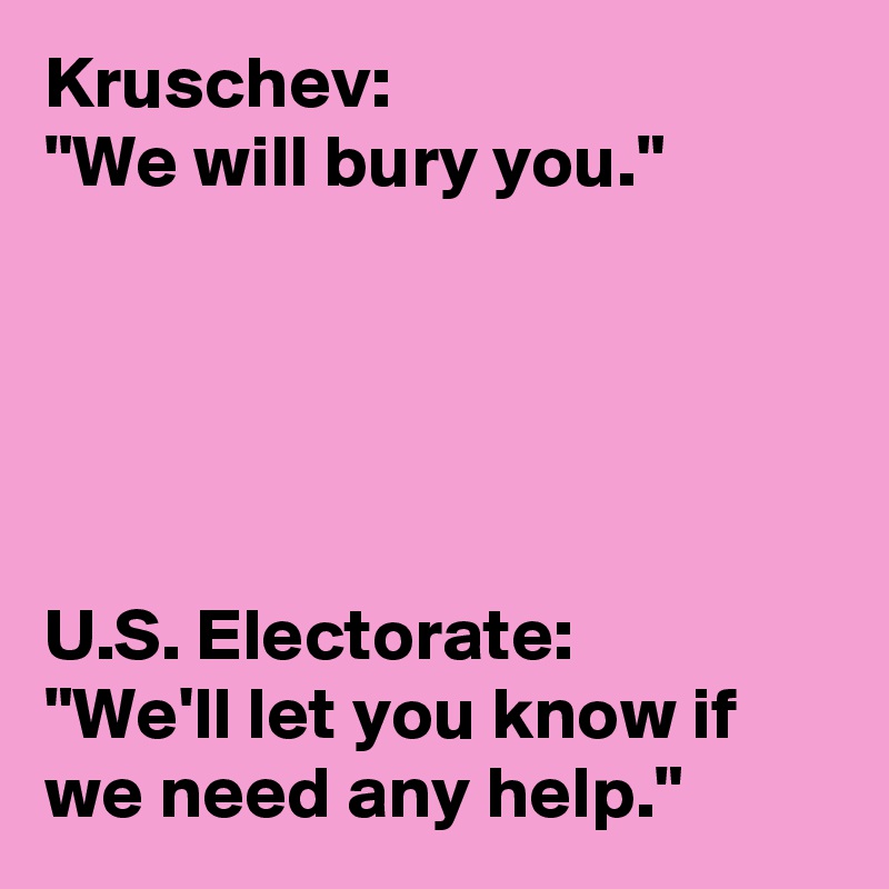 Kruschev:
"We will bury you."





U.S. Electorate:
"We'll let you know if we need any help."