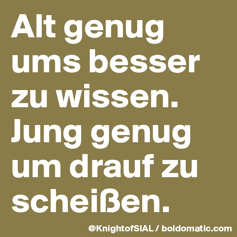 Alt genug ums besser zu wissen. Jung genug um drauf zu scheißen.