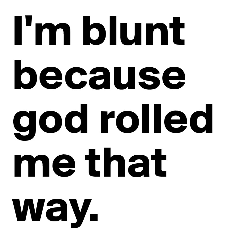 I'm blunt because god rolled me that way.