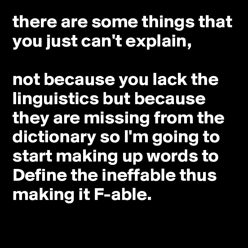there are some things that you just can't explain, 

not because you lack the linguistics but because they are missing from the dictionary so I'm going to start making up words to Define the ineffable thus making it F-able.
