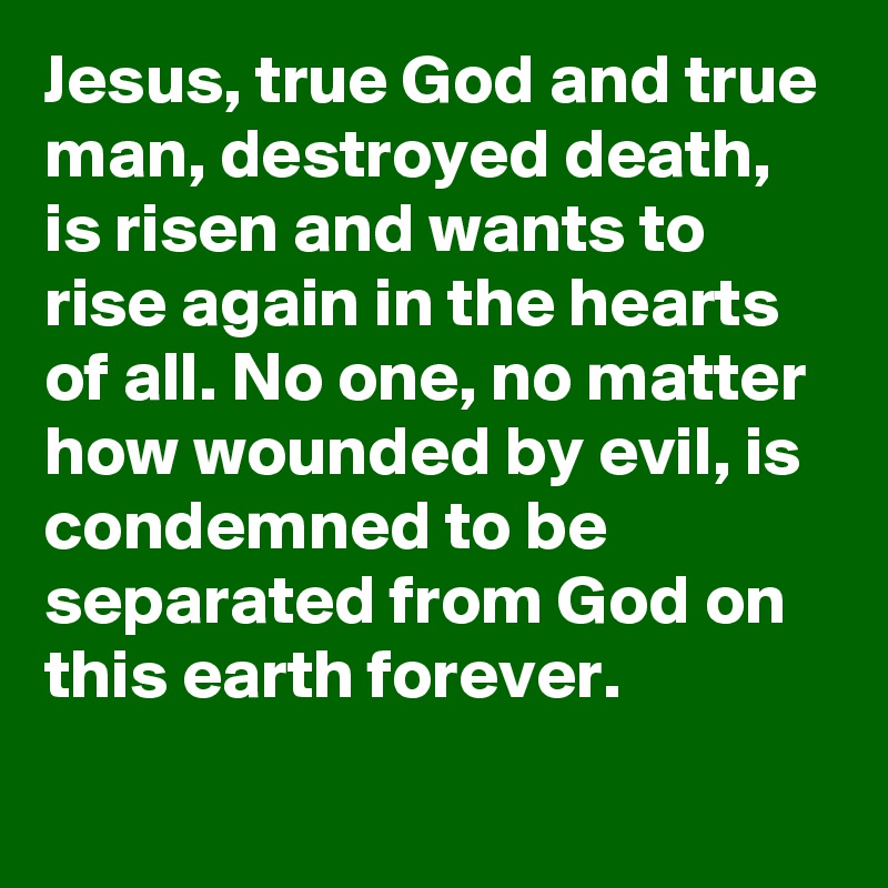 Jesus, true God and true man, destroyed death, is risen and wants to rise again in the hearts of all. No one, no matter how wounded by evil, is condemned to be separated from God on this earth forever.