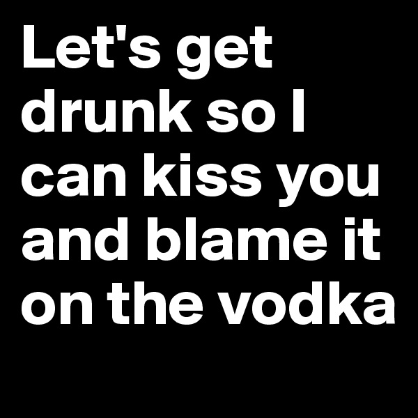 Let's get drunk so I can kiss you and blame it on the vodka