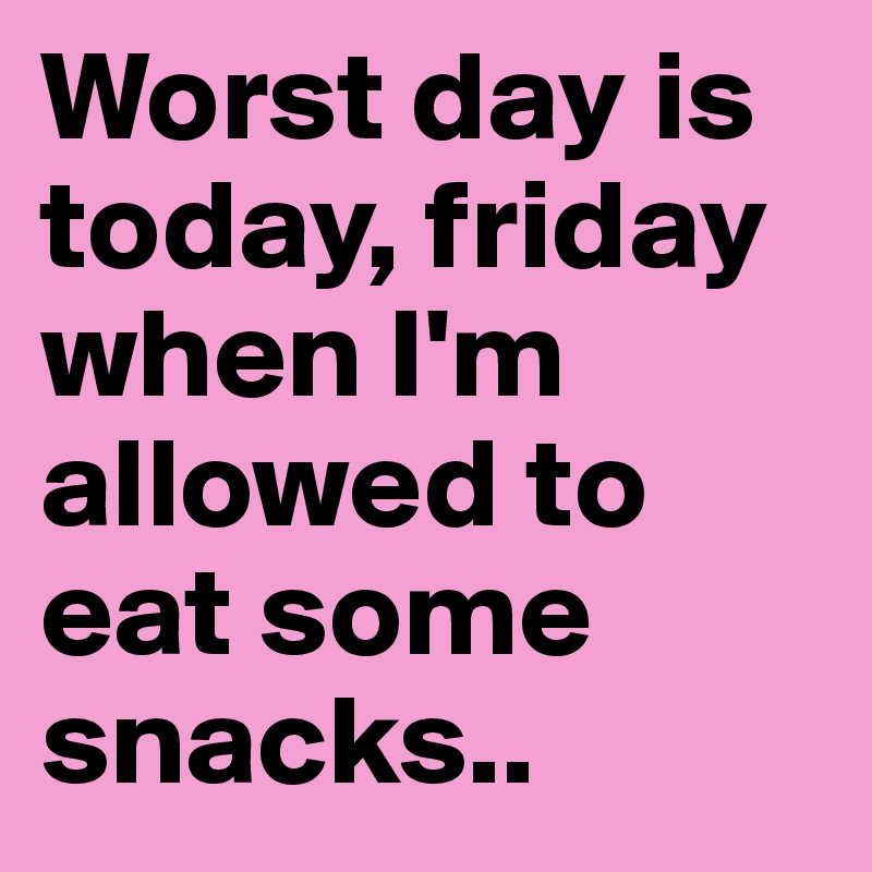 Worst day is today, friday when I'm allowed to eat some snacks..