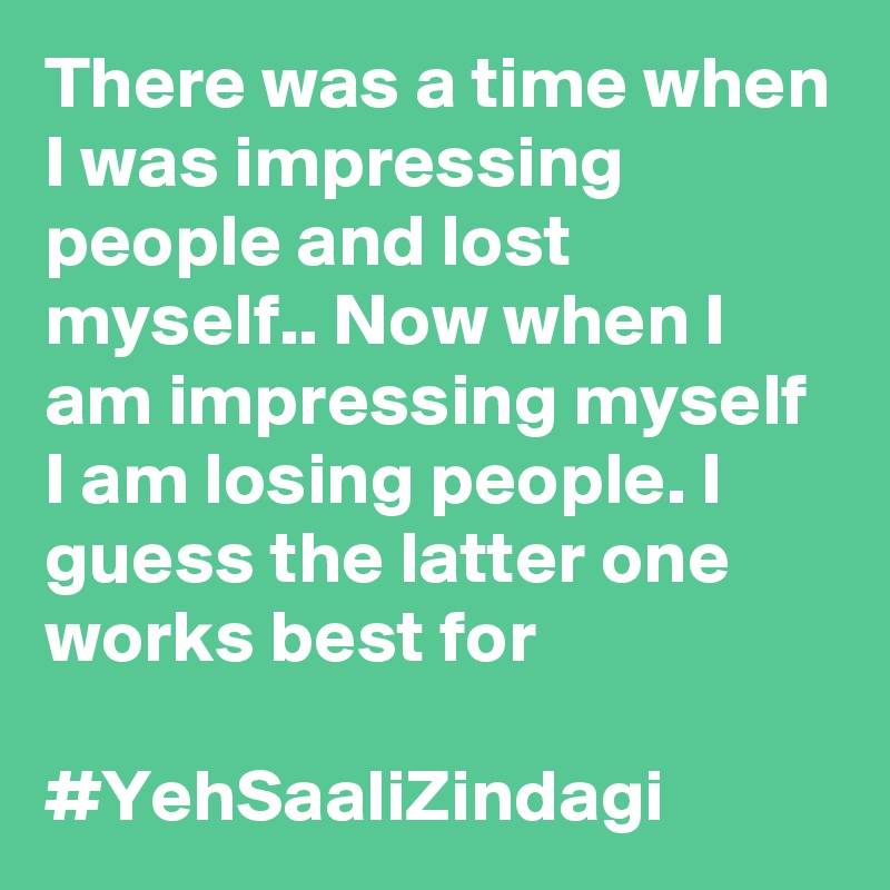There was a time when I was impressing people and lost myself.. Now when I am impressing myself I am losing people. I guess the latter one works best for 

#YehSaaliZindagi
