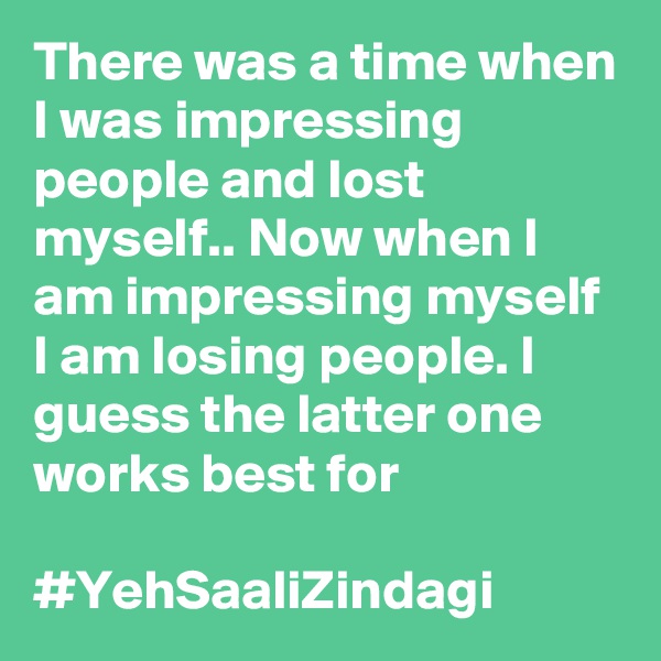 There was a time when I was impressing people and lost myself.. Now when I am impressing myself I am losing people. I guess the latter one works best for 

#YehSaaliZindagi
