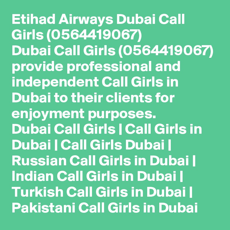 Etihad Airways Dubai Call Girls (0564419067)
Dubai Call Girls (0564419067) provide professional and independent Call Girls in Dubai to their clients for enjoyment purposes.
Dubai Call Girls | Call Girls in Dubai | Call Girls Dubai | Russian Call Girls in Dubai | Indian Call Girls in Dubai | Turkish Call Girls in Dubai | Pakistani Call Girls in Dubai
