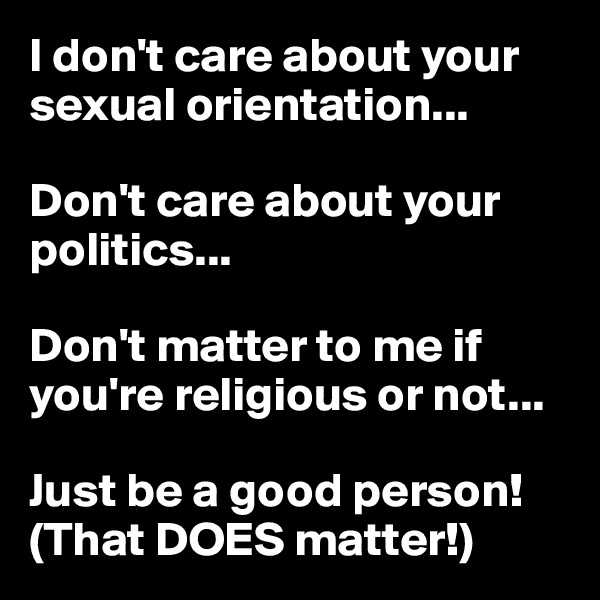 I don't care about your sexual orientation...

Don't care about your politics...

Don't matter to me if you're religious or not...

Just be a good person!
(That DOES matter!)
