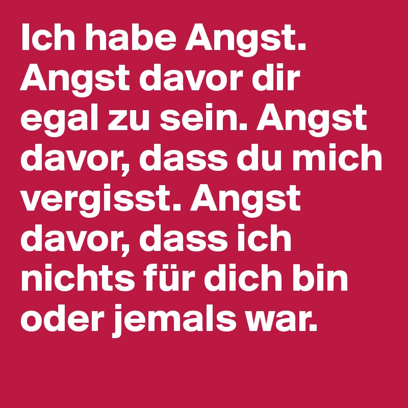 Ich habe Angst. Angst davor dir egal zu sein. Angst davor, dass du mich vergisst. Angst davor, dass ich nichts für dich bin oder jemals war.
