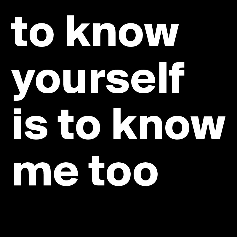to know yourself is to know me too