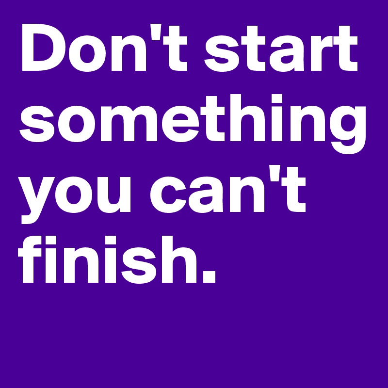 Don't start something  you can't finish. 