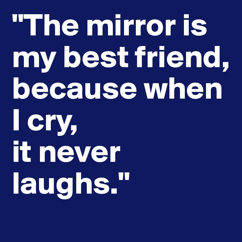 "The mirror is my best friend, 
because when I cry,
it never laughs." 