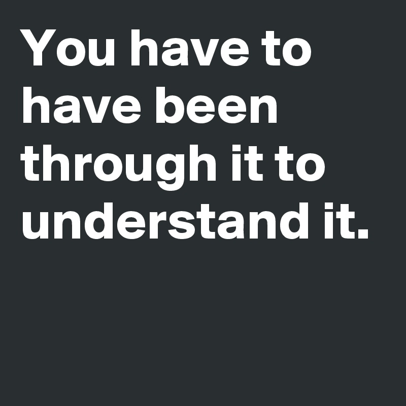 You have to have been through it to understand it.

