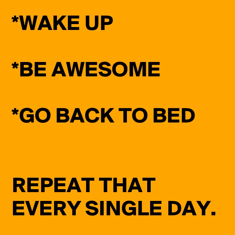 *WAKE UP

*BE AWESOME

*GO BACK TO BED


REPEAT THAT EVERY SINGLE DAY.