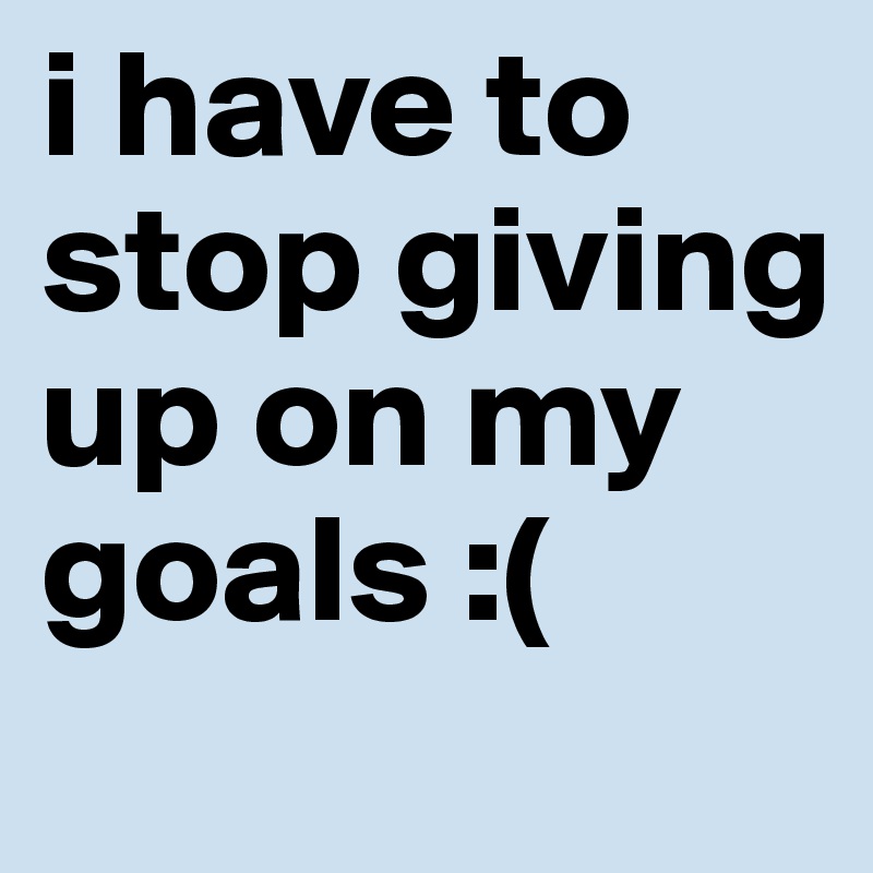 i have to stop giving up on my goals :(