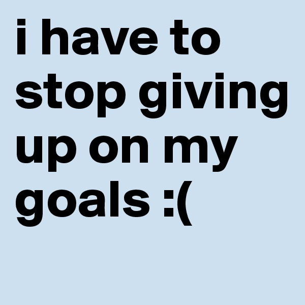 i have to stop giving up on my goals :(