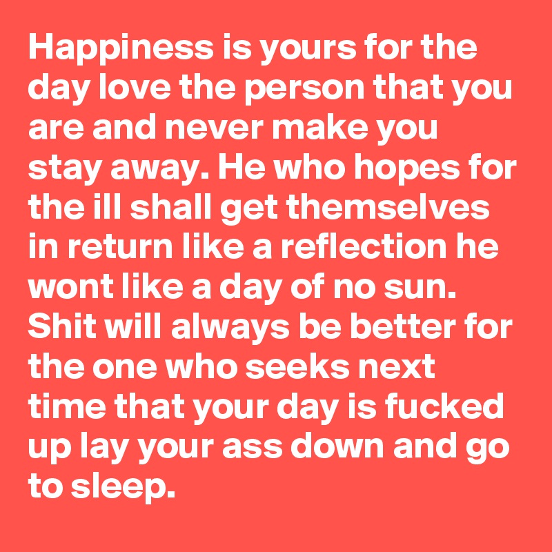 Happiness is yours for the day love the person that you are and never make you stay away. He who hopes for the ill shall get themselves in return like a reflection he wont like a day of no sun. Shit will always be better for the one who seeks next time that your day is fucked up lay your ass down and go to sleep.