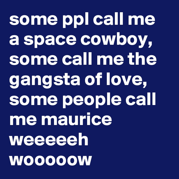 some ppl call me a space cowboy, some call me the gangsta of love, some people call me maurice
weeeeeh wooooow