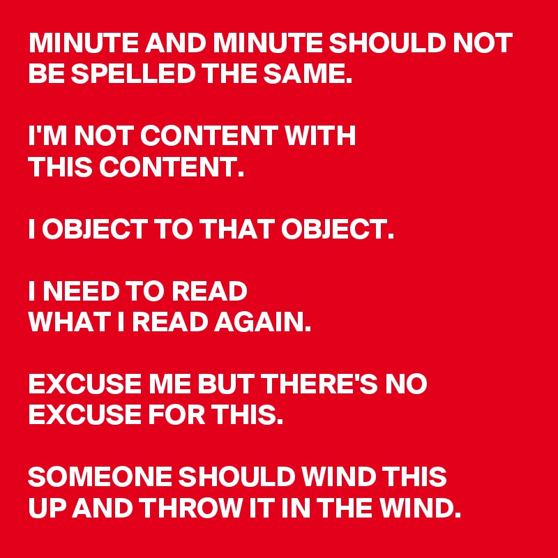 MINUTE AND MINUTE SHOULD NOT BE SPELLED THE SAME.

I'M NOT CONTENT WITH 
THIS CONTENT.

I OBJECT TO THAT OBJECT.

I NEED TO READ 
WHAT I READ AGAIN.

EXCUSE ME BUT THERE'S NO EXCUSE FOR THIS.

SOMEONE SHOULD WIND THIS 
UP AND THROW IT IN THE WIND.