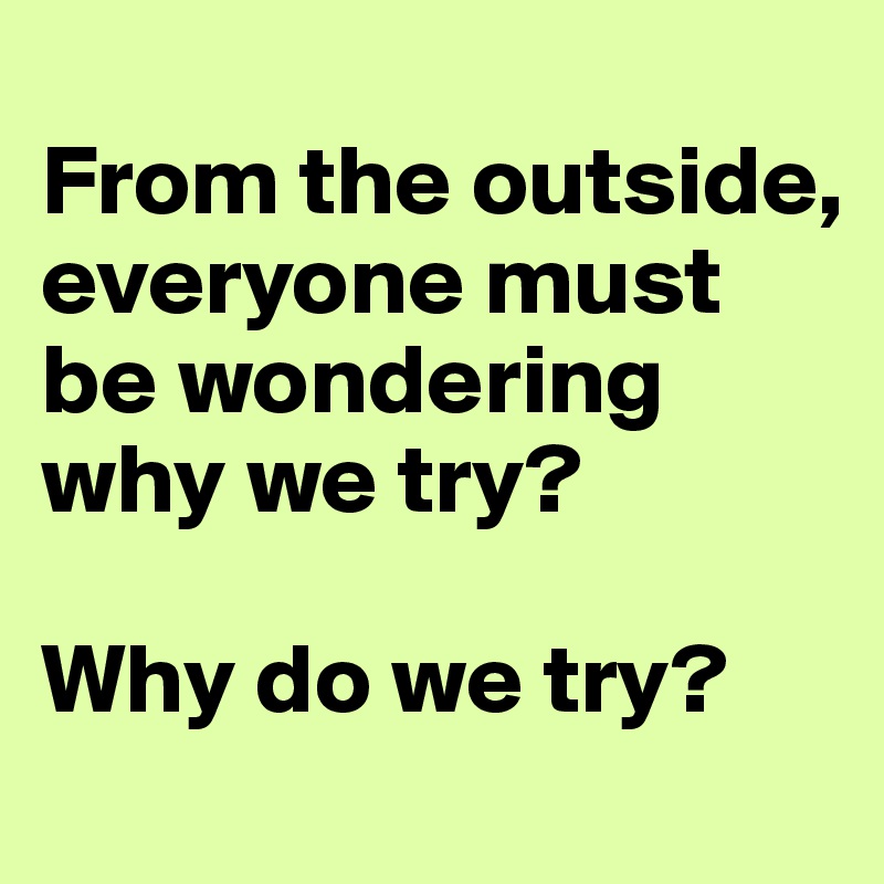 
From the outside, everyone must be wondering
why we try? 

Why do we try?