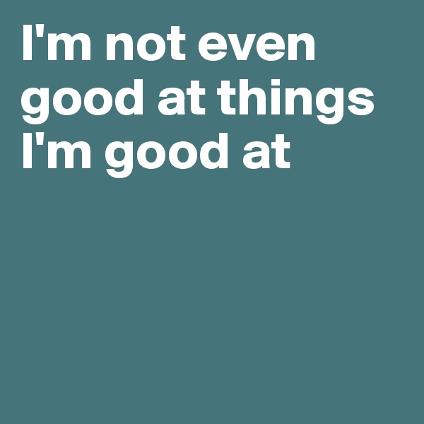 I'm not even good at things I'm good at



