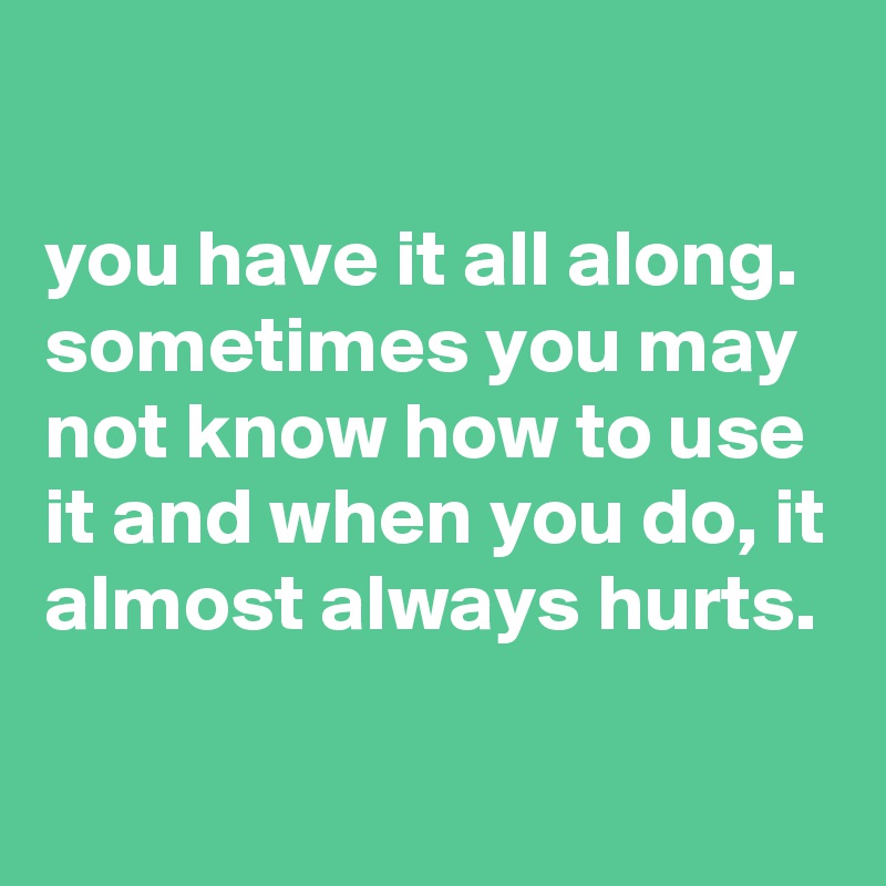 

you have it all along. sometimes you may not know how to use it and when you do, it almost always hurts.

