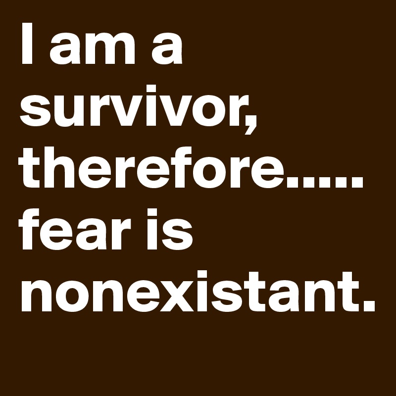 I am a survivor, therefore.....fear is nonexistant. 