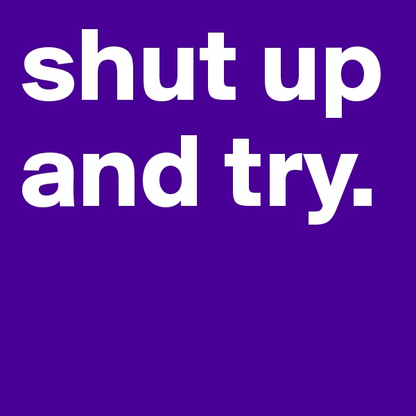 shut up and try.