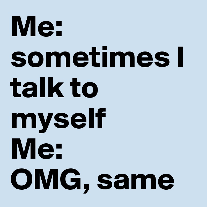 Me: sometimes I talk to myself
Me: 
OMG, same