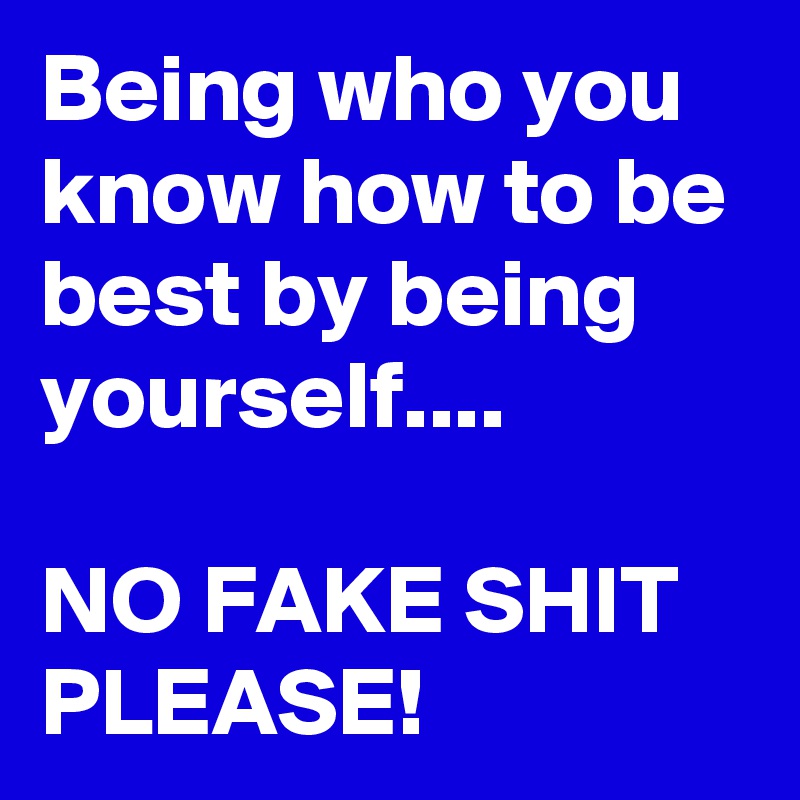 Being who you know how to be best by being yourself....

NO FAKE SHIT PLEASE!