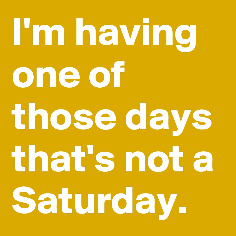 I'm having one of those days that's not a Saturday.