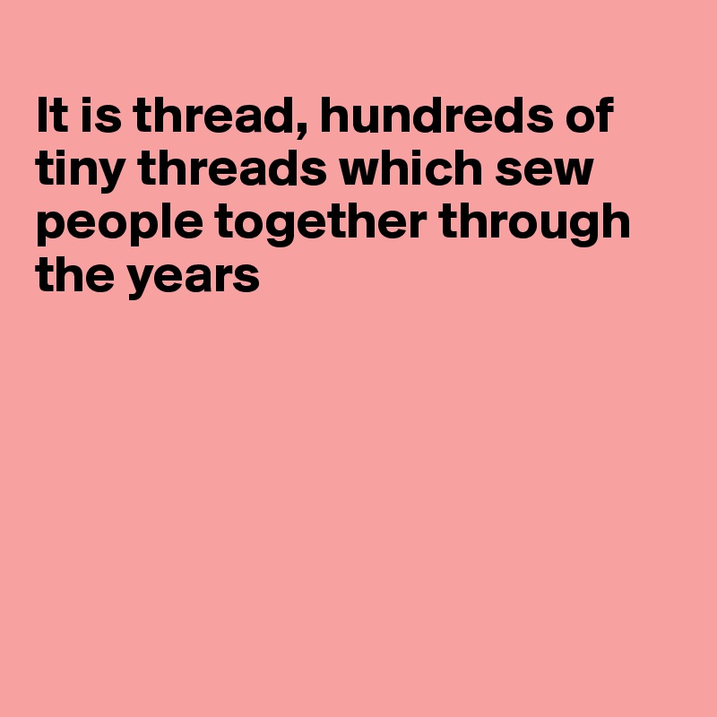 
It is thread, hundreds of tiny threads which sew people together through the years






