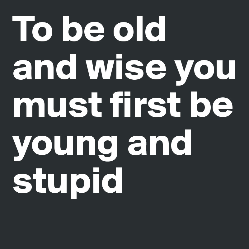 To be old and wise you must first be young and stupid