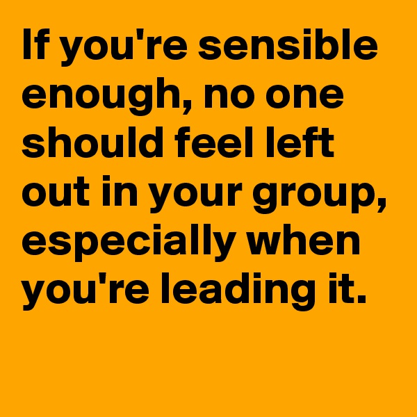 If you're sensible enough, no one should feel left out in your group, especially when you're leading it. 