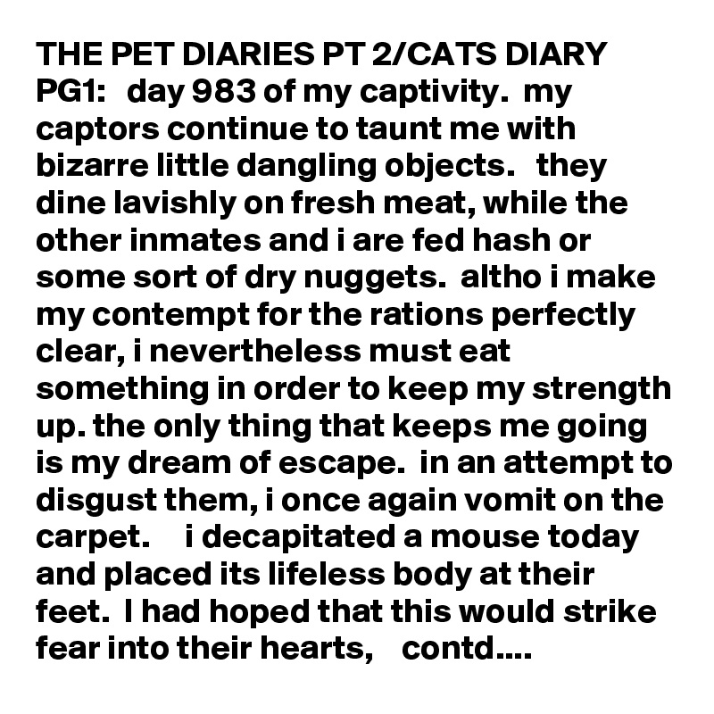 THE PET DIARIES PT 2/CATS DIARY PG1:   day 983 of my captivity.  my captors continue to taunt me with bizarre little dangling objects.   they dine lavishly on fresh meat, while the other inmates and i are fed hash or some sort of dry nuggets.  altho i make my contempt for the rations perfectly clear, i nevertheless must eat something in order to keep my strength up. the only thing that keeps me going is my dream of escape.  in an attempt to disgust them, i once again vomit on the carpet.     i decapitated a mouse today and placed its lifeless body at their feet.  I had hoped that this would strike fear into their hearts,    contd....