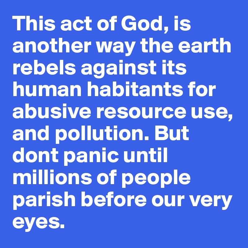 This act of God, is another way the earth rebels against its human habitants for abusive resource use, and pollution. But dont panic until millions of people parish before our very eyes. 