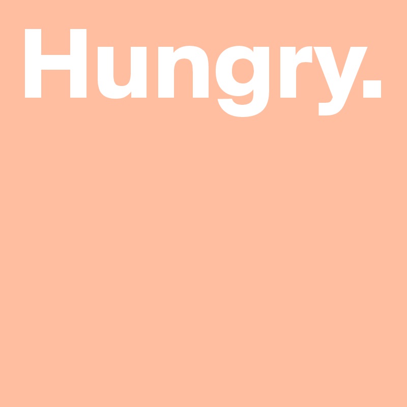 Hungry.