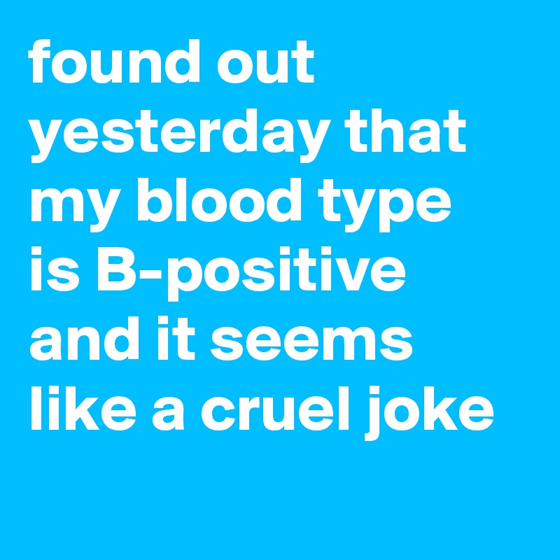 found out yesterday that my blood type is B-positive and it seems like a cruel joke