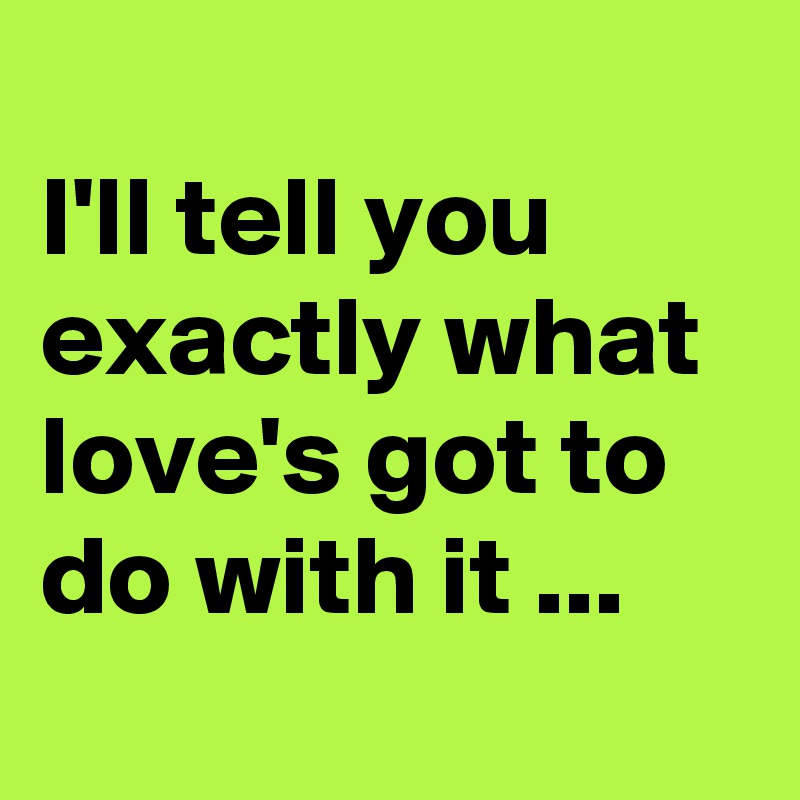 
I'll tell you exactly what love's got to do with it ...
