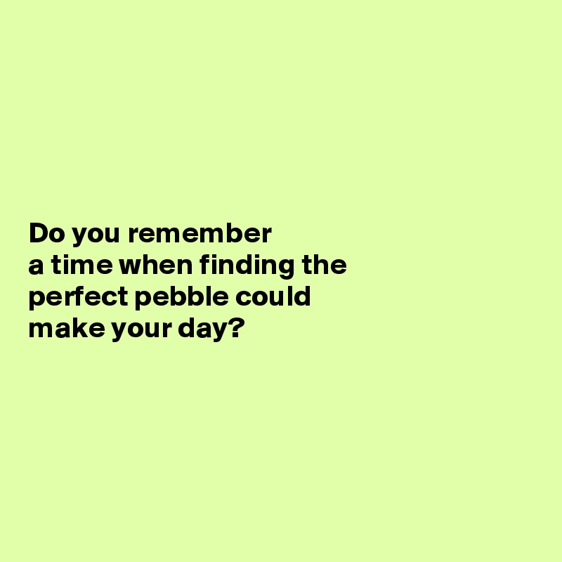 





Do you remember 
a time when finding the 
perfect pebble could 
make your day?





